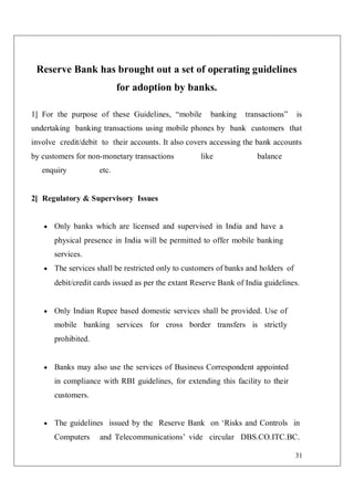 31
Reserve Bank has brought out a set of operating guidelines
for adoption by banks.
1] For the purpose of these Guidelines, “mobile banking transactions” is
undertaking banking transactions using mobile phones by bank customers that
involve credit/debit to their accounts. It also covers accessing the bank accounts
by customers for non-monetary transactions like balance
enquiry etc.
2] Regulatory & Supervisory Issues
 Only banks which are licensed and supervised in India and have a
physical presence in India will be permitted to offer mobile banking
services.
 The services shall be restricted only to customers of banks and holders of
debit/credit cards issued as per the extant Reserve Bank of India guidelines.
 Only Indian Rupee based domestic services shall be provided. Use of
mobile banking services for cross border transfers is strictly
prohibited.
 Banks may also use the services of Business Correspondent appointed
in compliance with RBI guidelines, for extending this facility to their
customers.
 The guidelines issued by the Reserve Bank on ‘Risks and Controls in
Computers and Telecommunications’ vide circular DBS.CO.ITC.BC.
 