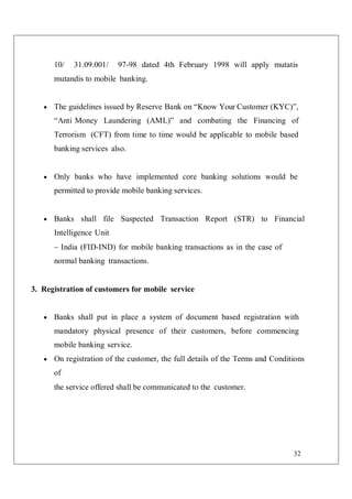 32
10/ 31.09.001/ 97-98 dated 4th February 1998 will apply mutatis
mutandis to mobile banking.
 The guidelines issued by Reserve Bank on “Know Your Customer (KYC)”,
“Anti Money Laundering (AML)” and combating the Financing of
Terrorism (CFT) from time to time would be applicable to mobile based
banking services also.
 Only banks who have implemented core banking solutions would be
permitted to provide mobile banking services.
 Banks shall file Suspected Transaction Report (STR) to Financial
Intelligence Unit
– India (FID-IND) for mobile banking transactions as in the case of
normal banking transactions.
3. Registration of customers for mobile service
 Banks shall put in place a system of document based registration with
mandatory physical presence of their customers, before commencing
mobile banking service.
 On registration of the customer, the full details of the Terms and Conditions
of
the service offered shall be communicated to the customer.
 