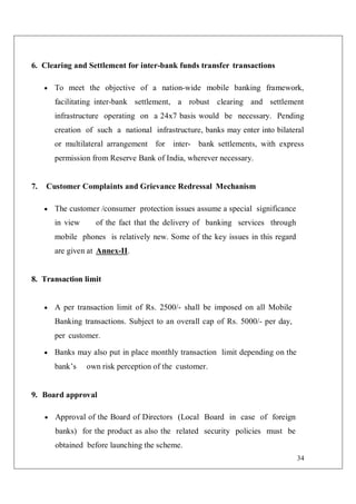 34
6. Clearing and Settlement for inter-bank funds transfer transactions
 To meet the objective of a nation-wide mobile banking framework,
facilitating inter-bank settlement, a robust clearing and settlement
infrastructure operating on a 24x7 basis would be necessary. Pending
creation of such a national infrastructure, banks may enter into bilateral
or multilateral arrangement for inter- bank settlements, with express
permission from Reserve Bank of India, wherever necessary.
7. Customer Complaints and Grievance Redressal Mechanism
 The customer /consumer protection issues assume a special significance
in view of the fact that the delivery of banking services through
mobile phones is relatively new. Some of the key issues in this regard
are given at Annex-II.
8. Transaction limit
 A per transaction limit of Rs. 2500/- shall be imposed on all Mobile
Banking transactions. Subject to an overall cap of Rs. 5000/- per day,
per customer.
 Banks may also put in place monthly transaction limit depending on the
bank’s own risk perception of the customer.
9. Board approval
 Approval of the Board of Directors (Local Board in case of foreign
banks) for the product as also the related security policies must be
obtained before launching the scheme.
 