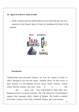 35
10. Approval of Reserve Bank of India
 Banks wishing to provide mobile banking services shall seek prior one time
approval of the Reserve Bank of India, by furnishing full details of the
proposal.
TELE BANKING
Introduction
Telebank helps track and control finances, all from the comfort of home or
office. Designed to save time and money, Telebank allows 24 hour access to
bank accounts via the telephone. You can access current balances, transfer
money between accounts, and much more. It is safe
and secure…and free! United Bank of India offers Tele-
Banking Services to its Retail Customers. The IVR (Interactive Voice Response)
supports three languages Hindi, English & Bengali. The facility is available
for Savings, Current, Cash Credit, Overdraft, Deposit and Loan accounts.
 