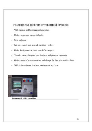 36
FEATURES AND BENEFITS OF TELEPHONE BANKING
 With balance and basic account enquiries
 Order cheque and paying-in books
 Stop a cheque
 Set up, cancel and amend standing orders
 Order foreign currency and traveler’s cheques
 Transfer money between your business and personal accounts
 Order copies of your statements and change the date you receive them
 With information on business products and services
Automated teller machine
 