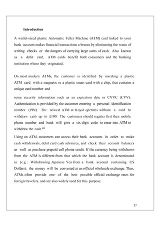 37
Introduction
A wallet-sized plastic Automatic Teller Machine (ATM) card linked to your
bank account makes financial transactions a breeze by eliminating the waste of
writing checks or the dangers of carrying large sums of cash. Also known
as a debit card, ATM cards benefit both consumers and the banking
institution where they originated.
On most modern ATMs, the customer is identified by inserting a plastic
ATM card with a magnetic or a plastic smart card with a chip, that contains a
unique card number and
some security information such as an expiration date or CVVC (CVV).
Authentication is provided by the customer entering a personal identification
number (PIN). The newest ATM at Royal operates without a card to
withdraw cash up to £100. The customers should register first their mobile
phone number and bank will give a six-digit code to enter into ATM to
withdraw the cash.[1]
Using an ATM, customers can access their bank accounts in order to make
cash withdrawals, debit card cash advances, and check their account balances
as well as purchase prepaid cell phone credit. If the currency being withdrawn
from the ATM is different from that which the bank account is denominated
in (e.g.: Withdrawing Japanese Yen from a bank account containing US
Dollars), the money will be converted at an official wholesale exchange. Thus,
ATMs often provide one of the best possible official exchange rates for
foreign travelers, and are also widely used for this purpose.
 