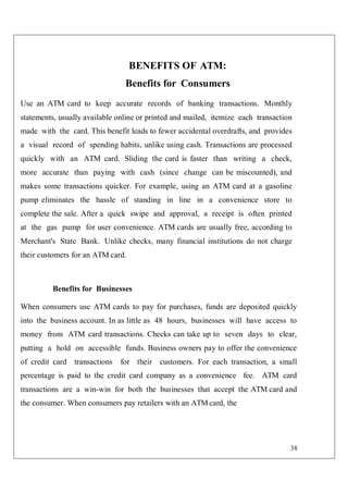 38
BENEFITS OF ATM:
Benefits for Consumers
Use an ATM card to keep accurate records of banking transactions. Monthly
statements, usually available online or printed and mailed, itemize each transaction
made with the card. This benefit leads to fewer accidental overdrafts, and provides
a visual record of spending habits, unlike using cash. Transactions are processed
quickly with an ATM card. Sliding the card is faster than writing a check,
more accurate than paying with cash (since change can be miscounted), and
makes some transactions quicker. For example, using an ATM card at a gasoline
pump eliminates the hassle of standing in line in a convenience store to
complete the sale. After a quick swipe and approval, a receipt is often printed
at the gas pump for user convenience. ATM cards are usually free, according to
Merchant's State Bank. Unlike checks, many financial institutions do not charge
their customers for an ATM card.
Benefits for Businesses
When consumers use ATM cards to pay for purchases, funds are deposited quickly
into the business account. In as little as 48 hours, businesses will have access to
money from ATM card transactions. Checks can take up to seven days to clear,
putting a hold on accessible funds. Business owners pay to offer the convenience
of credit card transactions for their customers. For each transaction, a small
percentage is paid to the credit card company as a convenience fee. ATM card
transactions are a win-win for both the businesses that accept the ATM card and
the consumer. When consumers pay retailers with an ATM card, the
 