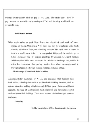 39
business owner doesn't have to pay a fee. And, consumers don't have to
pay interest or annual fees when using an ATM card, like they would with use
of a credit card.
Benefits for Travel
When you're trying to pack light, leave the checkbook and stack of paper
money at home. One simple ATM card can pay for purchases with funds
directly withdrawn from your checking account. The small card is simple to
tuck in a small purse or in a snug pocket. When cash is needed, get a
better exchange rate in foreign countries by using an ATM card. Foreign
ATM machines offer users access to the wholesale exchange rate, which is
often less expensive than paying service fees when exchanging cash or
travelers checks in a foreign bank or currency exchange office.
Disadvantages of Automatic TellerMachines
Automated teller machines, or ATMs, are machines that function like
bank tellers, allowing customers to perform basic banking functions, such as
making deposits, making withdraws and shifting money between different
accounts. In place of identification, bank members use personalized debit
cards to access their holdings. There are a number of disadvantages to these
machines.
Security
Unlike bank tellers, ATMs do not require the person
 