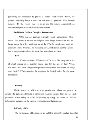 40
performing the transaction to present a picture identification. Rather, the
person must only insert a bank card and enter a personal identification
number. If the bank card is stolen and the number ascertained, an
unauthorized person can easily access the account.
Inability to Perform Complex Transactions
ATMs can only perform relatively basic transactions. This
means that people who need to complete these longer transactions will be
forced to use the teller, restricting use of the ATM for people who need to
complete simple business. In this sense, the ATM Is rather like the express
line in a supermarket--faster for some, but unavailable to others.
Fees
With the advent of ATMs came ATM fees. Not only do banks
of which you are not a member charge fees for the use of their ATMs,
but users are often charged surreptitious fees by their own banks for using
other banks' ATMs--meaning the customer is docked twice for the same
transaction.
Privacy
Unlike banks, in which security guards and tellers are present to
ensure the person performing a transaction receives privacy, there is no such
guarantee when using an ATM. People may try to spy on users as delicate
information appears on the screen, without the user being aware.
Difficulty of Use
The performance of business at an ATM is generally quicker than that
 