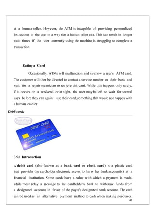 41
at a human teller. However, the ATM is incapable of providing personalized
instruction to the user in a way that a human teller can. This can result in longer
wait times if the user currently using the machine is struggling to complete a
transaction.
Eating a Card
Occasionally, ATMs will malfunction and swallow a user's ATM card.
The customer will then be directed to contact a service number or their bank and
wait for a repair technician to retrieve this card. While this happens only rarely,
if it occurs on a weekend or at night, the user may be left to wait for several
days before they can again use their card, something that would not happen with
a human cashier.
Debit card:
3.5.1 Introduction
A debit card (also known as a bank card or check card) is a plastic card
that provides the cardholder electronic access to his or her bank account(s) at a
financial institution. Some cards have a value with which a payment is made,
while most relay a message to the cardholder's bank to withdraw funds from
a designated account in favor of the payee's designated bank account. The card
can be used as an alternative payment method to cash when making purchases.
 