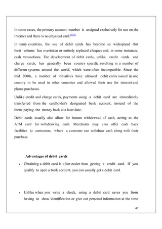 42
In some cases, the primary account number is assigned exclusively for use on the
Internet and there is no physical card.[1][2]
In many countries, the use of debit cards has become so widespread that
their volume has overtaken or entirely replaced cheques and, in some instances,
cash transactions. The development of debit cards, unlike credit cards and
charge cards, has generally been country specific resulting in a number of
different systems around the world, which were often incompatible. Since the
mid 2000s, a number of initiatives have allowed debit cards issued in one
country to be used in other countries and allowed their use for internet and
phone purchases.
Unlike credit and charge cards, payments using a debit card are immediately
transferred from the cardholder's designated bank account, instead of the
them paying the money back at a later date.
Debit cards usually also allow for instant withdrawal of cash, acting as the
ATM card for withdrawing cash. Merchants may also offer cash back
facilities to customers, where a customer can withdraw cash along with their
purchase.
Advantages of debit cards
 Obtaining a debit card is often easier than getting a credit card. If you
qualify to open a bank account, you can usually get a debit card.
 Unlike when you write a check, using a debit card saves you from
having to show identification or give out personal information at the time
 