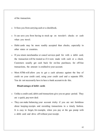43
of the transaction.
 It frees you from carrying cash or a checkbook.
 It can save you from having to stock up on traveler's checks or cash
when you travel.
 Debit cards may be more readily accepted than checks, especially in
other states or countries.
 If you return merchandise or cancel services paid for with a debit card,
the transaction will be treated as if it were made with cash or a check.
Customers usually get cash back for on-line purchases; for off-line
transactions, the amount is credited to your account.
 Most ATMs will allow you to get a cash advance against the line of
credit on your credit card, using your credit card and a separate PIN.
You do not necessarily have to have a bank account to do this.
Disadvantages of debit cards
 Unlike a credit card, debit card transactions give you no grace period. They
are a quick, pay-now deal.
 They can make balancing your account tricky if you are not fastidious
about keeping receipts and recording transactions in a timely fashion.
It is easy to forget, for example, when you pay at the gas pump with
a debit card and drive off without your receipt.
 