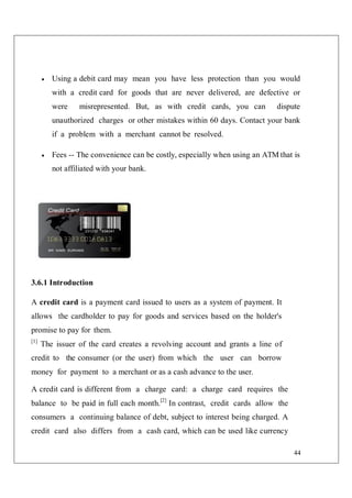 44
 Using a debit card may mean you have less protection than you would
with a credit card for goods that are never delivered, are defective or
were misrepresented. But, as with credit cards, you can dispute
unauthorized charges or other mistakes within 60 days. Contact your bank
if a problem with a merchant cannot be resolved.
 Fees -- The convenience can be costly, especially when using an ATM that is
not affiliated with your bank.
3.6.1 Introduction
A credit card is a payment card issued to users as a system of payment. It
allows the cardholder to pay for goods and services based on the holder's
promise to pay for them.
[1]
The issuer of the card creates a revolving account and grants a line of
credit to the consumer (or the user) from which the user can borrow
money for payment to a merchant or as a cash advance to the user.
A credit card is different from a charge card: a charge card requires the
balance to be paid in full each month.[2]
In contrast, credit cards allow the
consumers a continuing balance of debt, subject to interest being charged. A
credit card also differs from a cash card, which can be used like currency
 