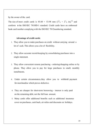 45
by the owner of the card.
The size of most credit cards is 85.60 × 53.98 mm (33
/8 × 21
/8 in),[3]
and
conform t
o the ISO/IEC 7810ID-1 standard. Credit cards have an embossed
bank card number complying with the ISO/IEC 7812numbering standard.
Advantage of credit cards:
1. They allow you to make purchases on credit without carrying around a
lot of cash. This allows you a lot of flexibility.
2. They allow accurate record-keeping by consolidating purchases into a
single statement.
3. They allow convenient remote purchasing - ordering/shopping online or by
phone. They allow you to pay for large purchases in small, monthly
installments.
4. Under certain circumstances,they allow you to withhold payment
for merchandise which proves defective.
4. They are cheaper for short-term borrowing - interest is only paid
on the remaining debt, not the full loan amount.
5. Many cards offer additional benefits such as additional insurance
cover on purchases, cash back, air miles and discounts on holidays.
 