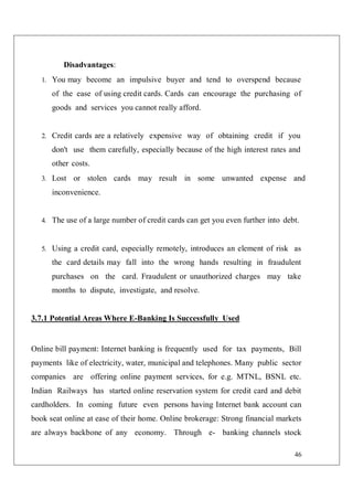 46
Disadvantages:
1. You may become an impulsive buyer and tend to overspend because
of the ease of using credit cards. Cards can encourage the purchasing of
goods and services you cannot really afford.
2. Credit cards are a relatively expensive way of obtaining credit if you
don't use them carefully, especially because of the high interest rates and
other costs.
3. Lost or stolen cards may result in some unwanted expense and
inconvenience.
4. The use of a large number of credit cards can get you even further into debt.
5. Using a credit card, especially remotely, introduces an element of risk as
the card details may fall into the wrong hands resulting in fraudulent
purchases on the card. Fraudulent or unauthorized charges may take
months to dispute, investigate, and resolve.
3.7.1 Potential Areas Where E-Banking Is Successfully Used
Online bill payment: Internet banking is frequently used for tax payments, Bill
payments like of electricity, water, municipal and telephones. Many public sector
companies are offering online payment services, for e.g. MTNL, BSNL etc.
Indian Railways has started online reservation system for credit card and debit
cardholders. In coming future even persons having Internet bank account can
book seat online at ease of their home. Online brokerage: Strong financial markets
are always backbone of any economy. Through e- banking channels stock
 