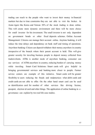 47
trading can reach to the people who want to invest their money in financial
markets but due to time constraints they are not able to visit the broker. At
Asian tigers like Korea and Taiwan 30% of the stock trading is done online.
This will create more dynamic environment and there will be more choice
for small investor for his investment. The small investor is not only dependent
on government bonds or other fixed deposits schemes. Online Account
Management: Citizens can manage their account online. Anytime banking, it will
reduce the time delays and dependency on bank staff and timing of operations.
Anywhere banking: Citizen can deposit/withdraw their money anywhere in country
irrespective of the branch where their parent account is held. This will give
greater security for traveling business people to deposit money collected from
traders/clients. ATMs is another mode of anywhere banking, consumer can
use services of ATMs anywhere in country, reducing burden of carrying money
while traveling. Smart Card Solutions: Smart cards will give helpful in
bringing governmental services and banking more closer to people. Farmer
service centers are example of this initiative. Smart cards will be greater
flexibility to users reducing the frauds and malpractices what debit cards and
credit cards are not able to offer. On the other hand smart card can be used
as identification card for number of other services like driving license,
passport, election id card and other things. The application of online banking in e-
governance can explain by two real life case studies.
 
