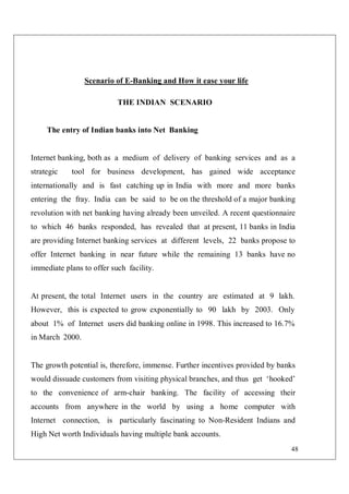 48
Scenario of E-Banking and How it ease your life
THE INDIAN SCENARIO
The entry of Indian banks into Net Banking
Internet banking, both as a medium of delivery of banking services and as a
strategic tool for business development, has gained wide acceptance
internationally and is fast catching up in India with more and more banks
entering the fray. India can be said to be on the threshold of a major banking
revolution with net banking having already been unveiled. A recent questionnaire
to which 46 banks responded, has revealed that at present, 11 banks in India
are providing Internet banking services at different levels, 22 banks propose to
offer Internet banking in near future while the remaining 13 banks have no
immediate plans to offer such facility.
At present, the total Internet users in the country are estimated at 9 lakh.
However, this is expected to grow exponentially to 90 lakh by 2003. Only
about 1% of Internet users did banking online in 1998. This increased to 16.7%
in March 2000.
The growth potential is, therefore, immense. Further incentives provided by banks
would dissuade customers from visiting physical branches, and thus get ‘hooked’
to the convenience of arm-chair banking. The facility of accessing their
accounts from anywhere in the world by using a home computer with
Internet connection, is particularly fascinating to Non-Resident Indians and
High Net worth Individuals having multiple bank accounts.
 