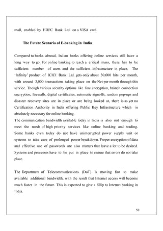 50
mall, enabled by HDFC Bank Ltd. on a VISA card.
The Future Scenario of E-banking in India
Compared to banks abroad, Indian banks offering online services still have a
long way to go. For online banking to reach a critical mass, there has to be
sufficient number of users and the sufficient infrastructure in place. The
‘Infinity’ product of ICICI Bank Ltd. gets only about 30,000 hits per month,
with around 3,000 transactions taking place on the Net per month through this
service. Though various security options like line encryption, branch connection
encryption, firewalls, digital certificates, automatic signoffs, random pop-ups and
disaster recovery sites are in place or are being looked at, there is as yet no
Certification Authority in India offering Public Key Infrastructure which is
absolutely necessary for online banking.
The communication bandwidth available today in India is also not enough to
meet the needs of high priority services like online banking and trading.
Some banks even today do not have uninterrupted power supply unit or
systems to take care of prolonged power breakdown. Proper encryption of data
and effective use of passwords are also matters that leave a lot to be desired.
Systems and processes have to be put in place to ensure that errors do not take
place.
The Department of Telecommunications (DoT) is moving fast to make
available additional bandwidth, with the result that Internet access will become
much faster in the future. This is expected to give a fillip to Internet banking in
India.
 