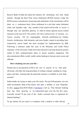 51
Reserve Bank of India has taken the initiative for facilitating real time funds
transfer through the Real Time Gross Settlement (RTGS) System. Under the
RTGS system, transmission, processing and settlements of the instructions will be
done on a continuous basis. Gross settlement in a real time mode eliminates
credit and liquidity risks. Any member of the system will be able to access it
through only one specified gateway in order to ensure rigorous access control
measures at the user level. The system will have various levels of security, viz.,
Access security, 128 bit cryptography, firewall, certification etc. Further,
Generic Architecture, both domestic and cross border, aimed at providing inter-
connectivity across banks has been accepted for implementation by RBI.
Following a reference made this year, in the Monetary and Credit Policy
statement of the Governor, banks have been advised to develop domestic generic
model in their computerization plans to ensure seamless integration. The
abovementioned efforts would enable online banking to become more secure and
efficient.
How e-banking can ease your life :
Penalty due to non-payment of bill is not new to anyone of us. And quite
obviously, who likes the long procedure of writing a cheque, standing in a long
queue and then ensuring that the particular amount is available in your bank
account?.
Indian banks are trying to make your life easier. Not just bill payment, you can
make investments, shop or buy tickets and plan a holiday at your fingertips.
In fact, sources from ICICI Bank [ Get Quote ] tell us, "Our Internet banking
base has been growing at an exponential pace over the last few years.
Currently around 78 per cent of the bank's customer base is registered for
Internet banking."
To get started, all you need is a computer with a modem or other dial-up
 