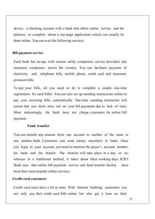 52
device, a checking account with a bank that offers online service and the
patience to complete about a one-page application--which can usually be
done online. You can avail the following services.
Bill payment service
Each bank has tie-ups with various utility companies, service providers and
insurance companies, across the country. You can facilitate payment of
electricity and telephone bills, mobile phone, credit card and insurance
premium bills.
To pay your bills, all you need to do is complete a simple one-time
registration for each biller. You can also set up standing instructions online to
pay your recurring bills, automatically. One-time standing instruction will
ensure that you don't miss out on your bill payments due to lack of time.
Most interestingly, the bank does not charge customers for online bill
payment.
Fund transfer
You can transfer any amount from one account to another of the same or
any another bank. Customers can send money anywhere in India . Once
you login to your account, you need to mention the payee’s account number,
his bank and the branch. The transfer will take place in a day or so,
whereas in a traditional method, it takes about three working days. ICICI
Bank says that online bill payment service and fund transfer facility have
been their most popular online services.
Credit card customers
Credit card users have a lot in store. With Internet banking, customers can
not only pay their credit card bills online but also get a loan on their
 