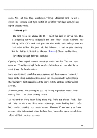53
cards. Not just this, they can also apply for an additional card, request a
credit line increase and God forbid if you lose your credit card, you can
report lost card online.
Railway pass
The bank would just charge Rs 10 + 12.24 per cent of service tax. This
is something that would interest all the aam janta. Indian Railways has
tied up with ICICI bank and you can now make your railway pass for
local trains online. The pass will be delivered to you at your doorstep.
But the facility is limited to Mumbai [ Images ], Thane, Nashik, Surat
Investing through Internet banking
Opening a fixed deposit account cannot get easier than this. You can now
open an FD online through funds transfer. Online banking can also be a
great friend for lazy investors.
Now investors with interlinked demat account and bank account can easily
trade in the stock market and the amount will be automatically debited from
their respective bank accounts and the shares will be credited in their demat
account.
Moreover, some banks even give you the facility to purchase mutual funds
directly from the online banking system.
So you need not worry about filling those big forms for mutual funds, they
will now be just a few clicks away. Nowadays, most leading banks offer
both online banking and demat account. However if you have your demat
account with independent share brokers, then you need to sign a special form,
which will link your two accounts.
 