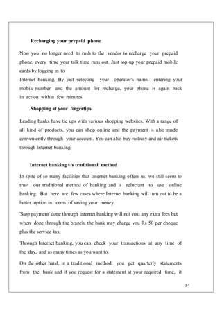54
Recharging your prepaid phone
Now you no longer need to rush to the vendor to recharge your prepaid
phone, every time your talk time runs out. Just top-up your prepaid mobile
cards by logging in to
Internet banking. By just selecting your operator's name, entering your
mobile number and the amount for recharge, your phone is again back
in action within few minutes.
Shopping at your fingertips
Leading banks have tie ups with various shopping websites. With a range of
all kind of products, you can shop online and the payment is also made
conveniently through your account. You can also buy railway and air tickets
through Internet banking.
Internet banking v/s traditional method
In spite of so many facilities that Internet banking offers us, we still seem to
trust our traditional method of banking and is reluctant to use online
banking. But here are few cases where Internet banking will turn out to be a
better option in terms of saving your money.
'Stop payment' done through Internet banking will not cost any extra fees but
when done through the branch, the bank may charge you Rs 50 per cheque
plus the service tax.
Through Internet banking, you can check your transactions at any time of
the day, and as many times as you want to.
On the other hand, in a traditional method, you get quarterly statements
from the bank and if you request for a statement at your required time, it
 