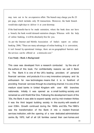 55
may turn out to be an expensive affair. The branch may charge you Rs 25
per page, which includes only 30 transactions. Moreover, the bank branch
would take eight days to deliver it at your doorstep.
If the fund transfer has to be made outstation, where the bank does not have
a branch, the bank would demand outstation charges. Whereas with the help
of online banking, it will be absolutely free for you.
As per the Internet and Mobile Association of India's report on online
banking 2006, "There are many advantages of online banking. It is convenient,
it isn't bound by operational timings, there are no geographical barriers and
the services can be offered at a miniscule cost."
Case Study - Bank A Background
This case was developed from a research conducted by the one of
the authors of this book. For confidentiality reasons we call it Bank
A. The Bank A is one of the UK’s leading providers of personal
financial services and products It is a very innovative company and its
enthusiasm for new technologies means that it is in forefront of
providing financial services through its e-banking channel. It is one of the
medium sized banks in United Kingdom with over 400 branches
nationwide. Initially it was opened as a small building society and
remained so until World War One. Following the development boom of the
‘30s, the Bank A was able to expand rapidly and by mid nineteen thirties
it was the third largest building society in the country with assets of
over £38m. Growth continued during the 1940s and 50s. The 1960’s
saw the transformation of the Bank A into a modern financial
services institution, with the opening of a new dedicated administration
centre. By 1970, half of all UK families owned their own homes and
 