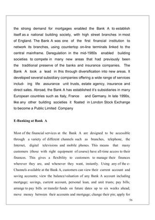 56
the strong demand for mortgages enabled the Bank A to establish
itself as a national building society, with high street branches in most
of England. The Bank A was one of the first financial institution to
network its branches, using countertop on-line terminals linked to the
central mainframe. Deregulation in the mid-1980s enabled building
societies to compete in many new areas that had previously been
the traditional preserve of the banks and insurance companies. The
Bank A took a lead in this through diversification into new areas. It
developed several subsidiary companies offering a wide range of services
includ- ing life assurance unit trusts, estate agency, insurance and
direct sales. Abroad, the Bank A has established it’s subsidiaries in many
European countries such as Italy, France and Germany. In late 1990s,
like any other building societies it floated in London Stock Exchange
to become a Public Limited Company
E-Banking at Bank A
Most of the financial services at the Bank A are designed to be accessible
through a variety of different channels such as branches, telephone, the
Internet, digital televisions and mobile phones. This means that many
customers (those with right equipment of course) have all-time access to their
finances. This gives a flexibility to customers to manage their finances
wherever they are, and whenever they want, instantly. Using any of the e-
Channels available at the Bank A, customers can view their current account and
saving accounts; view the balance/valuation of any Bank A account including
mortgage; savings, current account, personal loan, and unit trusts; pay bills;
arrange to pay bills or transfer funds on future dates up to six weeks ahead;
move money between their accounts and mortgage; change their pin; apply for
 