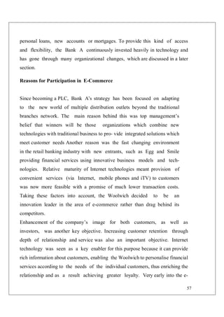57
personal loans, new accounts or mortgages. To provide this kind of access
and flexibility, the Bank A continuously invested heavily in technology and
has gone through many organizational changes, which are discussed in a later
section.
Reasons for Participation in E-Commerce
Since becoming a PLC, Bank A’s strategy has been focused on adapting
to the new world of multiple distribution outlets beyond the traditional
branches network. The main reason behind this was top management’s
belief that winners will be those organizations which combine new
technologies with traditional business to pro- vide integrated solutions which
meet customer needs Another reason was the fast changing environment
in the retail banking industry with new entrants, such as Egg and Smile
providing financial services using innovative business models and tech-
nologies. Relative maturity of Internet technologies meant provision of
convenient services (via Internet, mobile phones and iTV) to customers
was now more feasible with a promise of much lower transaction costs.
Taking these factors into account, the Woolwich decided to be an
innovation leader in the area of e-commerce rather than drag behind its
competitors.
Enhancement of the company’s image for both customers, as well as
investors, was another key objective. Increasing customer retention through
depth of relationship and service was also an important objective. Internet
technology was seen as a key enabler for this purpose because it can provide
rich information about customers, enabling the Woolwich to personalise financial
services according to the needs of the individual customers, thus enriching the
relationship and as a result achieving greater loyalty. Very early into the e-
 