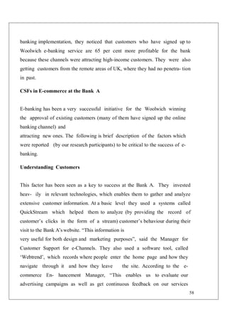 58
banking implementation, they noticed that customers who have signed up to
Woolwich e-banking service are 65 per cent more profitable for the bank
because these channels were attracting high-income customers. They were also
getting customers from the remote areas of UK, where they had no penetra- tion
in past.
CSFs in E-commerce at the Bank A
E-banking has been a very successful initiative for the Woolwich winning
the approval of existing customers (many of them have signed up the online
banking channel) and
attracting new ones. The following is brief description of the factors which
were reported (by our research participants) to be critical to the success of e-
banking.
Understanding Customers
This factor has been seen as a key to success at the Bank A. They invested
heav- ily in relevant technologies, which enables them to gather and analyze
extensive customer information. At a basic level they used a systems called
QuickStream which helped them to analyze (by providing the record of
customer’s clicks in the form of a stream) customer’s behaviour during their
visit to the Bank A’s website. “This information is
very useful for both design and marketing purposes”, said the Manager for
Customer Support for e-Channels. They also used a software tool, called
‘Webtrend’, which records where people enter the home page and how they
navigate through it and how they leave the site. According to the e-
commerce En- hancement Manager, “This enables us to evaluate our
advertising campaigns as well as get continuous feedback on our services
 