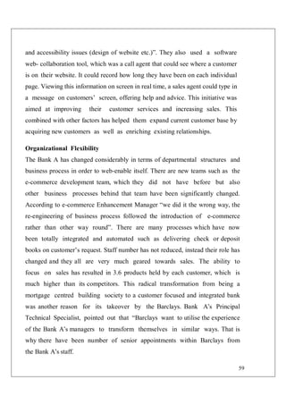 59
and accessibility issues (design of website etc.)”. They also used a software
web- collaboration tool, which was a call agent that could see where a customer
is on their website. It could record how long they have been on each individual
page. Viewing this information on screen in real time, a sales agent could type in
a message on customers’ screen, offering help and advice. This initiative was
aimed at improving their customer services and increasing sales. This
combined with other factors has helped them expand current customer base by
acquiring new customers as well as enriching existing relationships.
Organizational Flexibility
The Bank A has changed considerably in terms of departmental structures and
business process in order to web-enable itself. There are new teams such as the
e-commerce development team, which they did not have before but also
other business processes behind that team have been significantly changed.
According to e-commerce Enhancement Manager “we did it the wrong way, the
re-engineering of business process followed the introduction of e-commerce
rather than other way round”. There are many processes which have now
been totally integrated and automated such as delivering check or deposit
books on customer’s request. Staff number has not reduced, instead their role has
changed and they all are very much geared towards sales. The ability to
focus on sales has resulted in 3.6 products held by each customer, which is
much higher than its competitors. This radical transformation from being a
mortgage centred building society to a customer focused and integrated bank
was another reason for its takeover by the Barclays. Bank A’s Principal
Technical Specialist, pointed out that “Barclays want to utilise the experience
of the Bank A’s managers to transform themselves in similar ways. That is
why there have been number of senior appointments within Barclays from
the Bank A’s staff.
 