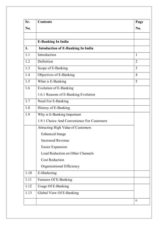 6
Sr.
No.
Contents Page
No.
E-Banking In India
1. Intoduction of E-Banking In India
1.1 Introduction 1
1.2 Definition 2
1.3 Scope of E-Banking 3
1.4 Objectives of E-Banking 4
1.5 What is E-Banking 5
1.6 Evolution of E-Banking
1.6.1 Reasons of E-Banking Evolution
1.7 Need For E-Banking
1.8 History of E-Banking
1.9 Why is E-Banking Important
1.9.1 Choice And Convenience For Customers
Attracting High Value of Customers
Enhanced Image
Increased Revenue
Easier Expansion
Load Reduction on Other Channels
Cost Reduction
Organizational Efficiency
1.10 E-Marketing
1.11 Features Of E-Banking
1.12 Usage Of E-Banking
1.13 Global View Of E-Banking
 