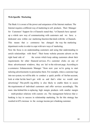 60
Web-Specific Marketing
The Bank A is aware of the power and uniqueness of the Internet medium. The
Internet requires a different way of marketing to sell products. Their Manager
for Customers’ Support for e-Channels stated that, “e-Channels have opened
up a whole new way of communicating with customers and we have a
dedicated area within our marketing function that deals with the e-Channels.
This means that e- commerce has changed the way the marketing
department works in order to cope with new ways of marketing.
Now the focus is on understanding customers and using that understanding to
enrich relationships with them”. Their home website presents adverts on the
right hand side of the screen which keep asking customers about their
requirements for other financial services. If a customer clicks on any of
those advertisement windows, they are led to the relevant page. According to
e-commerce Enhancements Manager “from next year we’re going to start
tailoring advertisements to personalise them. For example, when a customer logs
into our system, we will be able to conduct a quick profile of his/her account,
look at what he/she hasn’t got with us and that’s what we would start
advertising”. This profil- ing ability is also likely to enable them to assess
the requirements of individual customers and offer services accordingly. The
main idea behind this is replacing high margin products with smaller margin
– multi-product relations with custom- ers. The management believes that e-
banking is key to success in relationship marketing. So far this strategy has
resulted in 65% increase in the average income per e-banking customer.
 