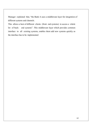 62
Manager explained that, “the Bank A uses a middleware layer for integration of
different systems and channels.
This allows a host of different clients (front end systems) to access a whole
lot of back- end systems”. This middleware layer which provides common
interface to all existing systems, enables them add new systems quickly as
the interface has to be implemented
 