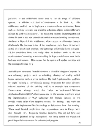 63
just once, to the middleware rather than to the all range of different
systems. In addition, said Head of e-commerce at the Bank A, “this
middleware enabled us to implement a component-based architecture. Tasks
such as checking accounts are available as business objects in the middleware
and can be used by all channels”. This makes the channels interchangeable and
allows the bank to add new channels or services without disrupting core services.
As shown in Figure 8.1 the middleware allows access to all services through
all channels. The downside is that if the middleware goes down, it can have
quite a lot of effect on all channels. The technology architecture shown in Figure
8.1. has enabled the Bank A to easily adapt its business model to the new
requirements of e-banking, without touching the legacy mainframes used in the
back-end environment. This ensures that the system will evolve over time and
the resources allocated for e
Availability of human and financial resources is critical in all types of projects. In
new technology projects such as e-banking, shortage of readily skilled
human resources can be a severe handicap. The Bank A got round this problem
by imple- menting a very intensive training programme for some carefully
selected members of the existing staff. As an example, their e-commerce
Enhancements Manager stated that “when we implemented Wireless
Application Protocol (WAP), there was no one in the country who knew about
the implementation of WAP technology for financial services so we
decided to send seven of our people to Helsinki for training. They were the
people who implemented WAP technology on their return from that training.
Where need dictated, people from other organizations such as Unisys were
also brought in”. Regarding financial resources, they did not have any
considerable problems as top management was firmly behind this project and
providing sufficient resources for uninterrupted progress.
 
