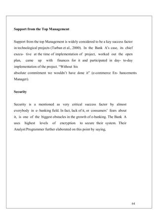 64
Support from the Top Management
Support from the top Management is widely considered to be a key success factor
in technological projects (Turban et al., 2000). In the Bank A’s case, its chief
execu- tive at the time of implementation of project, worked out the open
plan, came up with finances for it and participated in day- to-day
implementation of the project. “Without his
absolute commitment we wouldn’t have done it” (e-commerce En- hancements
Manager).
Security
Security is a mentioned as very critical success factor by almost
everybody in e- banking field. In fact, lack of it, or consumers’ fears about
it, is one of the biggest obstacles in the growth of e-banking. The Bank A
uses highest levels of encryption to secure their system. Their
Analyst/Programmer further elaborated on this point by saying,
 