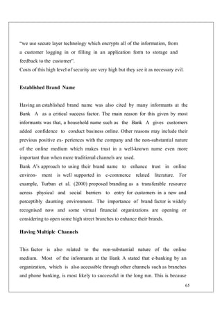 65
“we use secure layer technology which encrypts all of the information, from
a customer logging in or filling in an application form to storage and
feedback to the customer”.
Costs of this high level of security are very high but they see it as necessary evil.
Established Brand Name
Having an established brand name was also cited by many informants at the
Bank A as a critical success factor. The main reason for this given by most
informants was that, a household name such as the Bank A gives customers
added confidence to conduct business online. Other reasons may include their
previous positive ex- periences with the company and the non-substantial nature
of the online medium which makes trust in a well-known name even more
important than when more traditional channels are used.
Bank A’s approach to using their brand name to enhance trust in online
environ- ment is well supported in e-commerce related literature. For
example, Turban et al. (2000) proposed branding as a transferable resource
across physical and social barriers to entry for customers in a new and
perceptibly daunting environment. The importance of brand factor is widely
recognised now and some virtual financial organizations are opening or
considering to open some high street branches to enhance their brands.
Having Multiple Channels
This factor is also related to the non-substantial nature of the online
medium. Most of the informants at the Bank A stated that e-banking by an
organization, which is also accessible through other channels such as branches
and phone banking, is most likely to successful in the long run. This is because
 