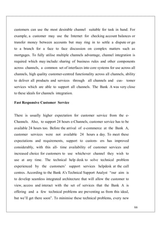66
customers can use the most desirable channel suitable for task in hand. For
example, a customer may use the Internet for checking account balances or
transfer money between accounts but may ring in to settle a dispute or go
to a branch for a face to face discussion on complex matters such as
mortgages. To fully utilise multiple channels advantage, channel integration is
required which may include: sharing of business rules and other components
across channels, a common set of interfaces into core systems for use across all
channels, high quality customer-centred functionality across all channels, ability
to deliver all products and services through all channels and cus- tomer
services which are able to support all channels. The Bank A was very close
to these ideals for channels integration.
Fast Responsive Customer Service
There is usually higher expectation for customer service from the e-
Channels. Also, to support 24 hours e-Channels, customer service has to be
available 24 hours too. Before the arrival of e-commerce at the Bank A,
customer services were not available 24 hours a day. To meet these
expectations and requirements, support to custom- ers has improved
considerably, with this all- time availability of customer services and
increased choice for customers to use whichever channel they wish to
use at any time. The technical help desk to solve technical problem
experienced by the customers’ support services helpdesk at the call
centres. According to the Bank A’s Technical Support Analyst “our aim is
to develop seamless integrated architecture that will allow the customer to
view, access and interact with the set of services that the Bank A is
offering and a few technical problems are preventing us from this ideal,
but we’ll get there soon”. To minimise these technical problems, every new
 