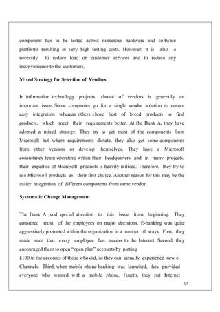 67
component has to be tested across numerous hardware and software
platforms resulting in very high testing costs. However, it is also a
necessity to reduce load on customer services and to reduce any
inconvenience to the customers.
Mixed Strategy for Selection of Vendors
In information technology projects, choice of vendors is generally an
important issue. Some companies go for a single vendor solution to ensure
easy integration whereas others chose best of breed products to find
products, which meet their requirements better. At the Bank A, they have
adopted a mixed strategy. They try to get most of the components from
Microsoft but where requirements dictate, they also get some components
from other vendors or develop themselves. They have a Microsoft
consultancy team operating within their headquarters and in many projects,
their expertise of Microsoft products is heavily utilised. Therefore, they try to
use Microsoft products as their first choice. Another reason for this may be the
easier integration of different components from same vendor.
Systematic Change Management
The Bank A paid special attention to this issue from beginning. They
consulted most of the employees on major decisions. E-banking was quite
aggressively promoted within the organization in a number of ways. First, they
made sure that every employee has access to the Internet. Second, they
encouraged them to open “open plan” accounts by putting
£100 in the accounts of those who did, so they can actually experience new e-
Channels. Third, when mobile phone banking was launched, they provided
everyone who wanted, with a mobile phone. Fourth, they put Internet
 