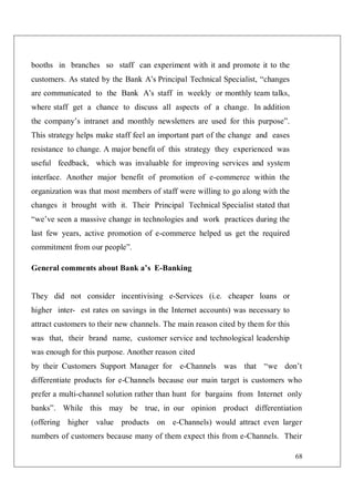 68
booths in branches so staff can experiment with it and promote it to the
customers. As stated by the Bank A’s Principal Technical Specialist, “changes
are communicated to the Bank A’s staff in weekly or monthly team talks,
where staff get a chance to discuss all aspects of a change. In addition
the company’s intranet and monthly newsletters are used for this purpose”.
This strategy helps make staff feel an important part of the change and eases
resistance to change. A major benefit of this strategy they experienced was
useful feedback, which was invaluable for improving services and system
interface. Another major benefit of promotion of e-commerce within the
organization was that most members of staff were willing to go along with the
changes it brought with it. Their Principal Technical Specialist stated that
“we’ve seen a massive change in technologies and work practices during the
last few years, active promotion of e-commerce helped us get the required
commitment from our people”.
General comments about Bank a’s E-Banking
They did not consider incentivising e-Services (i.e. cheaper loans or
higher inter- est rates on savings in the Internet accounts) was necessary to
attract customers to their new channels. The main reason cited by them for this
was that, their brand name, customer service and technological leadership
was enough for this purpose. Another reason cited
by their Customers Support Manager for e-Channels was that “we don’t
differentiate products for e-Channels because our main target is customers who
prefer a multi-channel solution rather than hunt for bargains from Internet only
banks”. While this may be true, in our opinion product differentiation
(offering higher value products on e-Channels) would attract even larger
numbers of customers because many of them expect this from e-Channels. Their
 