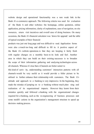 69
website design and operational functionality was a rare weak link in the
Bank A’s e-commerce approach. The following criteria was used for evaluation
of the Bank A and other websites: the homepage, online quotation, online
application, pricing information, clarity of explanations, ease of navigation, on site
resources, return visit incentives and overall ease of doing business. On many
occasions, the Bank A’s financial calculator was ‘down for upgrade’ and the table
of typical examples of their financial
products was just one long page and was difficult to read. Application forms
were also a touch too long and difficult to fill in. A positive aspect of
the Bank A’s website operations is that they are keeping it fairly fresh
with regular changes on a monthly basis to its look and feel. Another
area in which they can build on their existing successes is to broaden
the scope of their information gathering and analysing technologies across
all channels. Whereas it’s true that e-Channels are better suited to
this kind of activ- ity, understanding customers’ interaction patterns with all
channels would be very useful as it would provide a fuller picture to be
utilised to further enhance their relationship with customers. The Bank A’s
attitude and approach to e- banking is very impressive. In the beginning, they
made the mistake of jumping on to e- banking without much plan- ning and
realisation of its organizational impacts. However they learnt from their
mistakes quickly and followed e-banking with the organizational changes
required for e-banking, such as the re-engineering of business processes and
some modifi- cations in the organization’s management structure to speed up
decision- making process.
 