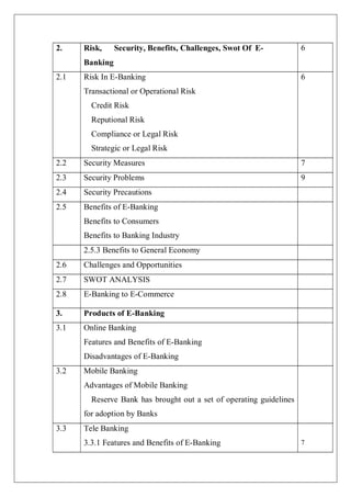 7
2. Risk, Security, Benefits, Challenges, Swot Of E-
Banking
6
2.1 Risk In E-Banking
Transactional or Operational Risk
Credit Risk
Reputional Risk
Compliance or Legal Risk
Strategic or Legal Risk
6
2.2 Security Measures 7
2.3 Security Problems 9
2.4 Security Precautions
2.5 Benefits of E-Banking
Benefits to Consumers
Benefits to Banking Industry
2.5.3 Benefits to General Economy
2.6 Challenges and Opportunities
2.7 SWOT ANALYSIS
2.8 E-Banking to E-Commerce
3. Products of E-Banking
3.1 Online Banking
Features and Benefits of E-Banking
Disadvantages of E-Banking
3.2 Mobile Banking
Advantages of Mobile Banking
Reserve Bank has brought out a set of operating guidelines
for adoption by Banks
3.3 Tele Banking
3.3.1 Features and Benefits of E-Banking
 