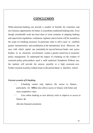 70
CONCLUSION
While electronic banking can provide a number of benefits for customers and
new business opportunities for banks, it exacerbates traditional banking risks. Even
though considerable work has been done in some countries in adapting banking
and supervision regulations, continuous vigilance and revisions will be essential as
the scope of e-banking increases. In particular, there is still a need to establish
greater harmonization and coordination at the international level. Moreover, the
ease with which capital can potentially be moved between banks and across
borders in an electronic environment creates a greater sensitivity to economic
policy management. To understand the impact of e-banking on the conduct of
economic policy, policymakers need a solid analytical foundation. Without one,
the markets will provide the answer, possibly at a high economic cost.
Further research on policy-related issues in the period ahead is therefore critical.
Current scenario of E-banking
E-banking cannot only improve the access to finance,
particularly for S
M
E
Sbut also allows access to finance with better and
more competitive rates.
Uses online banking as new delivery tools to improve to access to
finance a
n
d
alleviate financial constraints
 