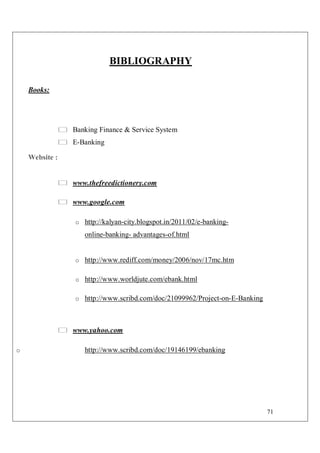 71
BIBLIOGRAPHY
Books:
Banking Finance & Service System
E-Banking
Website :
www.thefreedictionery.com
www.google.com
o http://kalyan-city.blogspot.in/2011/02/e-banking-
online-banking- advantages-of.html
o http://www.rediff.com/money/2006/nov/17mc.htm
o http://www.worldjute.com/ebank.html
o http://www.scribd.com/doc/21099962/Project-on-E-Banking
www.yahoo.com
o http://www.scribd.com/doc/19146199/ebanking
 