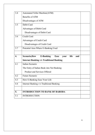 8
3.4 Automated Teller Machine(ATM)
Benefits of ATM
Disadvantages of ATM
3.5 Debit Card
Advantages of Debit Card
Disadvantages of Debit Card
3.6 Credit Card
Advantages of Credit Card
Disadvantages of Credit Card
3.7 Potential Area Where E-Banking Used
4. Scenario,How E-Banking Ease your life and
Internet Banking v/s Traditional Banking
4.1 Indian Scenario
The Entry of Indian Bank into Net Banking
Product and Services Offered
4.2 Future Scenario
4.3 How E-Banking Ease Your Life
4.4 Internet Banking v/s Traditional Banking
5. INTRODUCTION TO BANK OF BARODA
5.1 INTRODUCTION
 