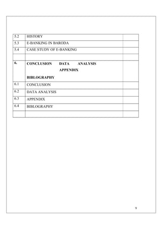 9
5.2 HISTORY
5.3 E-BANKING IN BARODA
5.4 CASE STUDY OF E-BANKING
6. CONCLUSION DATA ANALYSIS
APPENDIX
BIBLOGRAPHY
6.1 CONCLUSION
6.2 DATA ANALYSIS
6.3 APPENDIX
6.4 BIBLOGRAPHY
 