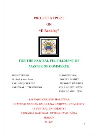 1
PROJECT REPORT
ON
“E-Banking”
FOR THE PARTIAL FULFILLMENT OF
MASTER OF COMMERCE
SUBMITTED TO: SUBMITTED BY:
Dr. Sunil Kumar Batra LOVELY PANDEY
S.M.J.N(PG) COLLEGE M.COM-IV SEMESTER
HARIDWAR, UTTRAKHAND ROLL.NO.19325322026
ENRL.NO. G163120049
S.M.J.N(PG)COLLEGE HARIDWAR
HEMWATI NANDAN BAHUGUNA GARHWAL UNIVERSITY
(A CENTRAL UNIVERSITY)
SRINAGAR GARHWAL, UTTRAKHAND, INDIA
SESSION
2019-21
 