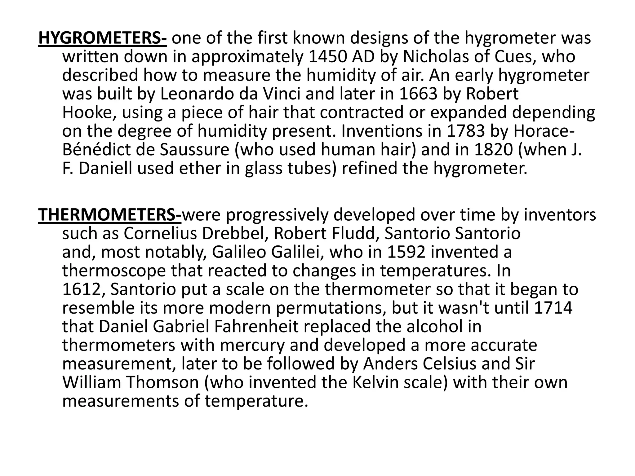 HYGROMETERS-one of the first known designs of the hygrometer was written down in approximately 1450 AD by Nicholas of Cues, who described how to measure the humidity of air. An early hygrometer was built by Leonardo da Vinci and later in 1663 by Robert Hooke, using a piece of hair that contracted or expanded depending on the degree of humidity present. Inventions in 1783 by Horace-Bénédict de Saussure (who used human hair) and in 1820 (when J. F. Daniell used ether in glass tubes) refined the hygrometer. THERMOMETERS-were progressively developed over time by inventors such as Cornelius Drebbel, Robert Fludd, SantorioSantorio and, most notably, Galileo Galilei, who in 1592 invented a thermoscope that reacted to changes in temperatures. In 1612, Santorio put a scale on the thermometer so that it began to resemble its more modern permutations, but it wasn't until 1714 that Daniel Gabriel Fahrenheit replaced the alcohol in thermometers with mercury and developed a more accurate measurement, later to be followed by Anders Celsius and Sir William Thomson (who invented the Kelvin scale) with their own measurements of temperature. 