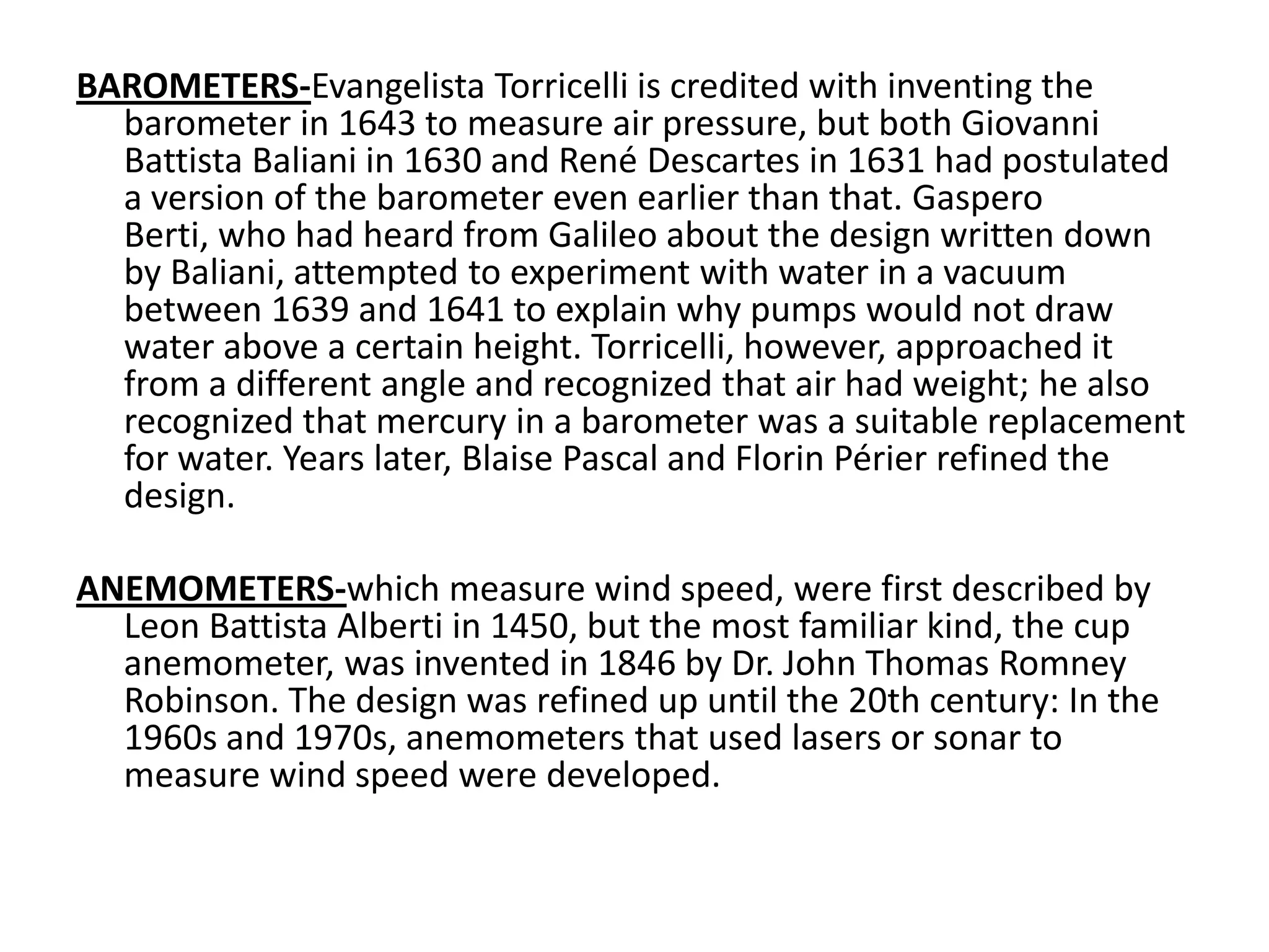 BAROMETERS-Evangelista Torricelli is credited with inventing the barometer in 1643 to measure air pressure, but both Giovanni Battista Baliani in 1630 and René Descartes in 1631 had postulated a version of the barometer even earlier than that. GasperoBerti, who had heard from Galileo about the design written down by Baliani, attempted to experiment with water in a vacuum between 1639 and 1641 to explain why pumps would not draw water above a certain height. Torricelli, however, approached it from a different angle and recognized that air had weight; he also recognized that mercury in a barometer was a suitable replacement for water. Years later, Blaise Pascal and Florin Périer refined the design.ANEMOMETERS-which measure wind speed, were first described by Leon Battista Alberti in 1450, but the most familiar kind, the cup anemometer, was invented in 1846 by Dr. John Thomas Romney Robinson. The design was refined up until the 20th century: In the 1960s and 1970s, anemometers that used lasers or sonar to measure wind speed were developed. 