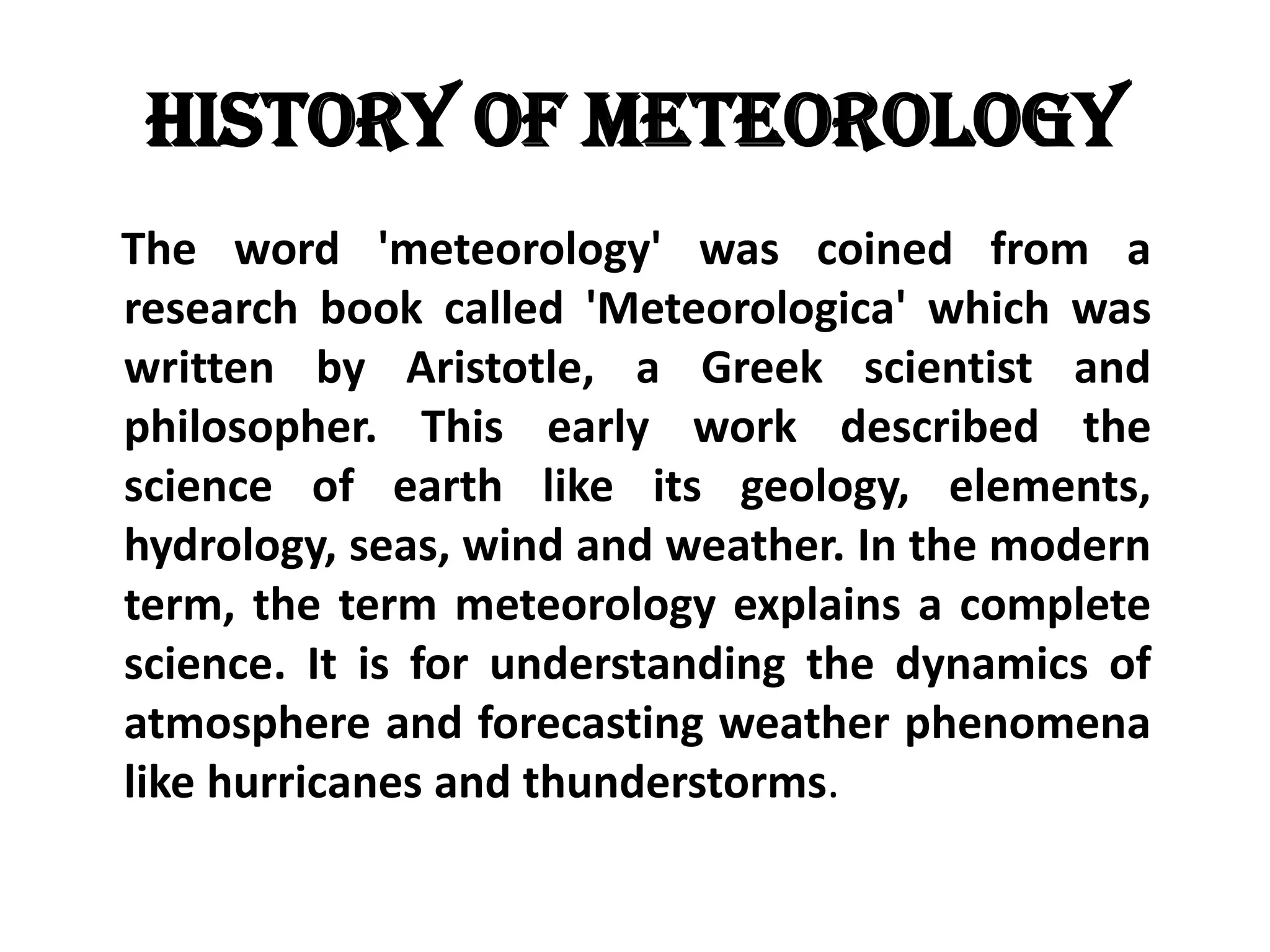 History of Meteorology    The word 'meteorology' was coined from a research book called 'Meteorologica' which was written by Aristotle, a Greek scientist and philosopher. This early work described the science of earth like its geology, elements, hydrology, seas, wind and weather. In the modern term, the term meteorology explains a complete science. It is for understanding the dynamics of atmosphere and forecasting weather phenomena like hurricanes and thunderstorms.