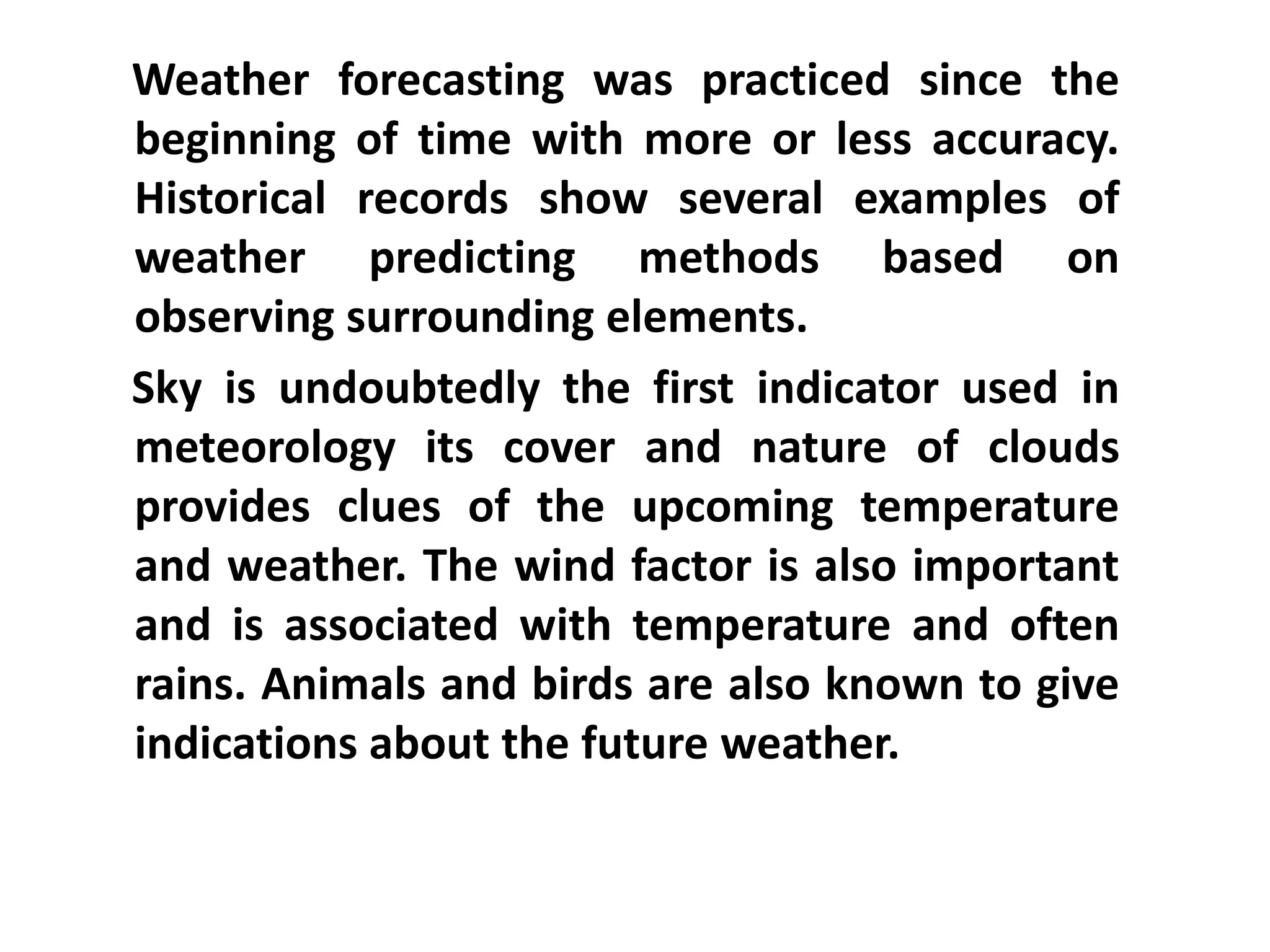    Weather forecasting was practiced since the beginning of time with more or less accuracy. Historical records show several examples of weather predicting methods based on observing surrounding elements.   Sky is undoubtedly the first indicator used in meteorology its cover and nature of clouds provides clues of the upcoming temperature and weather. The wind factor is also important and is associated with temperature and often rains. Animals and birds are also known to give indications about the future weather.