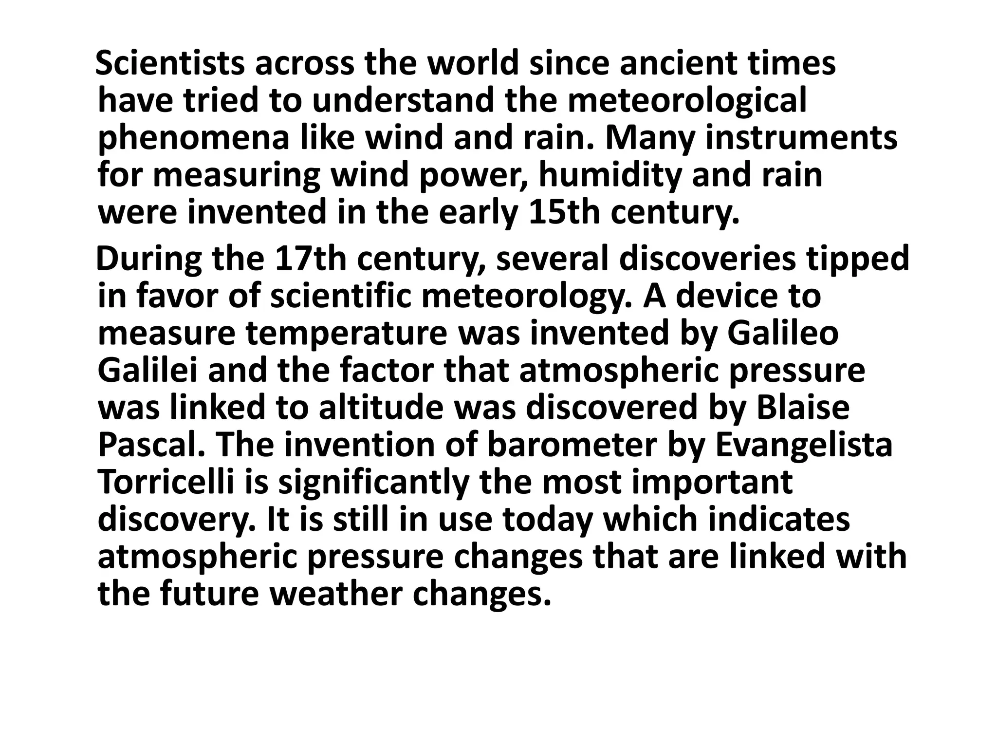    Scientists across the world since ancient times have tried to understand the meteorological phenomena like wind and rain. Many instruments for measuring wind power, humidity and rain were invented in the early 15th century.    During the 17th century, several discoveries tipped in favor of scientific meteorology. A device to measure temperature was invented by Galileo Galilei and the factor that atmospheric pressure was linked to altitude was discovered by Blaise Pascal. The invention of barometer by Evangelista Torricelli is significantly the most important discovery. It is still in use today which indicates atmospheric pressure changes that are linked with the future weather changes.