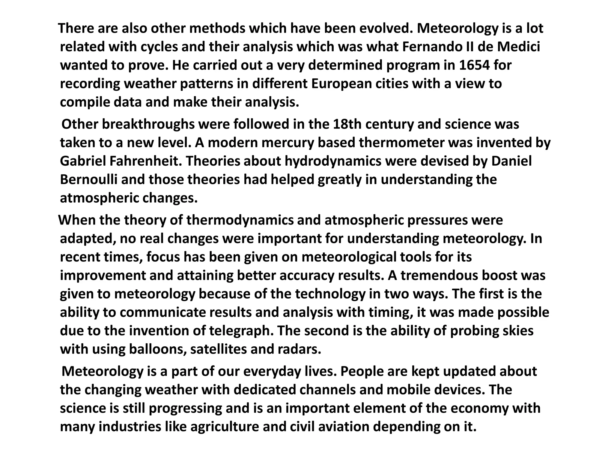       There are also other methods which have been evolved. Meteorology is a lot related with cycles and their analysis which was what Fernando II de Medici wanted to prove. He carried out a very determined program in 1654 for recording weather patterns in different European cities with a view to compile data and make their analysis.       Other breakthroughs were followed in the 18th century and science was taken to a new level. A modern mercury based thermometer was invented by Gabriel Fahrenheit. Theories about hydrodynamics were devised by Daniel Bernoulli and those theories had helped greatly in understanding the atmospheric changes.      When the theory of thermodynamics and atmospheric pressures were adapted, no real changes were important for understanding meteorology. In recent times, focus has been given on meteorological tools for its improvement and attaining better accuracy results. A tremendous boost was given to meteorology because of the technology in two ways. The first is the ability to communicate results and analysis with timing, it was made possible due to the invention of telegraph. The second is the ability of probing skies with using balloons, satellites and radars.       Meteorology is a part of our everyday lives. People are kept updated about the changing weather with dedicated channels and mobile devices. The science is still progressing and is an important element of the economy with many industries like agriculture and civil aviation depending on it.