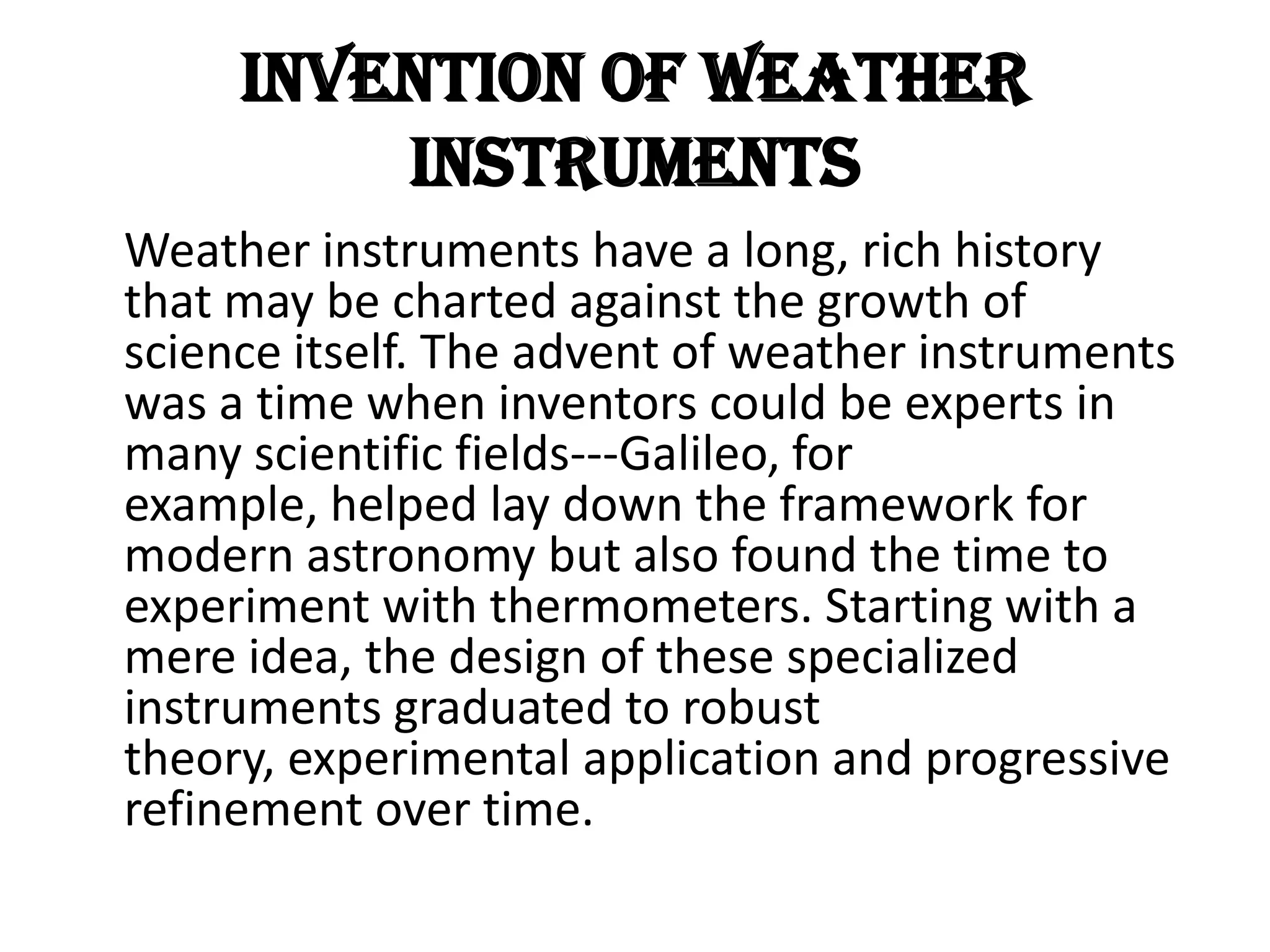 Invention of Weather Instruments    Weather instruments have a long, rich history that may be charted against the growth of science itself. The advent of weather instruments was a time when inventors could be experts in many scientific fields---Galileo, for example, helped lay down the framework for modern astronomy but also found the time to experiment with thermometers. Starting with a mere idea, the design of these specialized instruments graduated to robust theory, experimental application and progressive refinement over time.